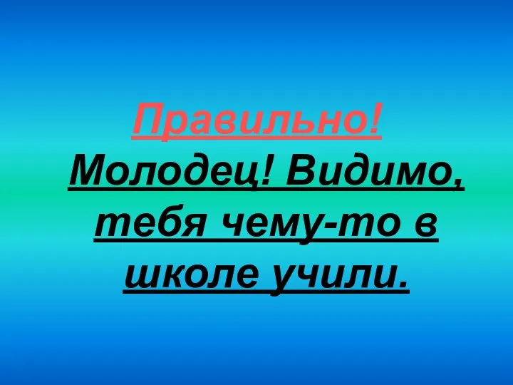 Правильно! Молодец! Видимо, тебя чему-то в школе учили.