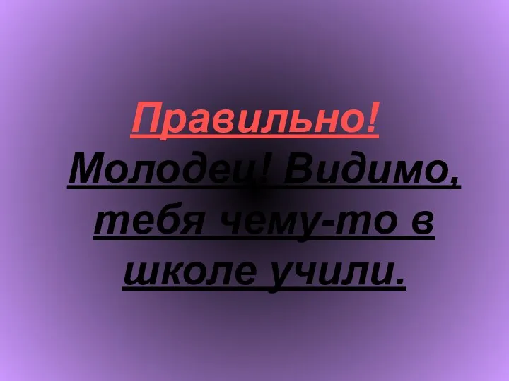 Правильно! Молодец! Видимо, тебя чему-то в школе учили.