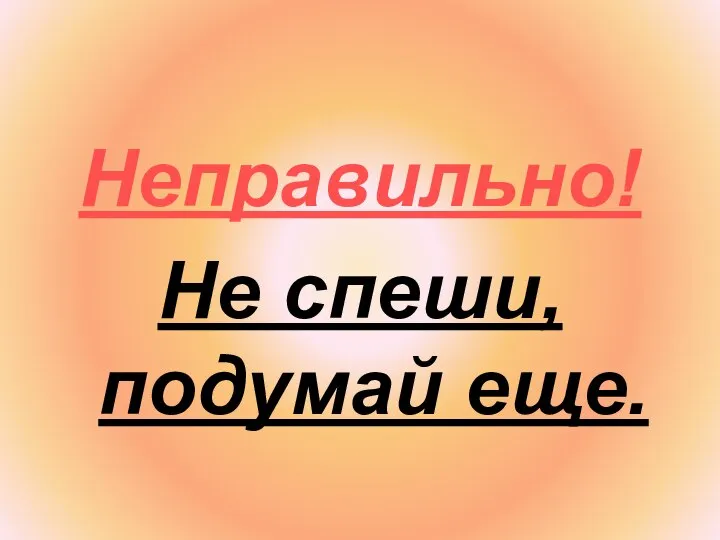 Неправильно! Не спеши, подумай еще.