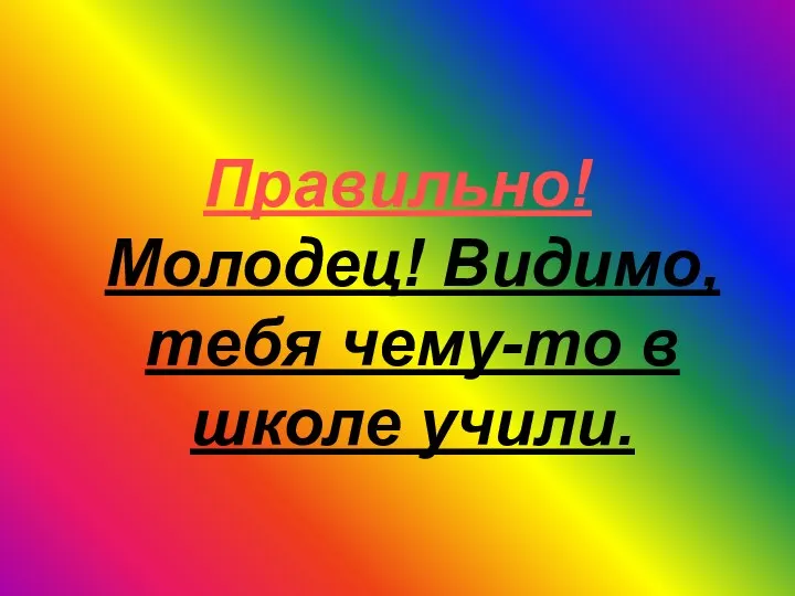 Правильно! Молодец! Видимо, тебя чему-то в школе учили.