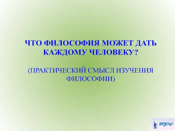 ЧТО ФИЛОСОФИЯ МОЖЕТ ДАТЬ КАЖДОМУ ЧЕЛОВЕКУ? (ПРАКТИЧЕСКИЙ СМЫСЛ ИЗУЧЕНИЯ ФИЛОСОФИИ)