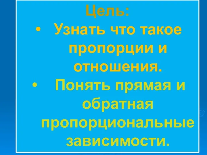 Цель: Узнать что такое пропорции и отношения. Понять прямая и обратная пропорциональные зависимости.