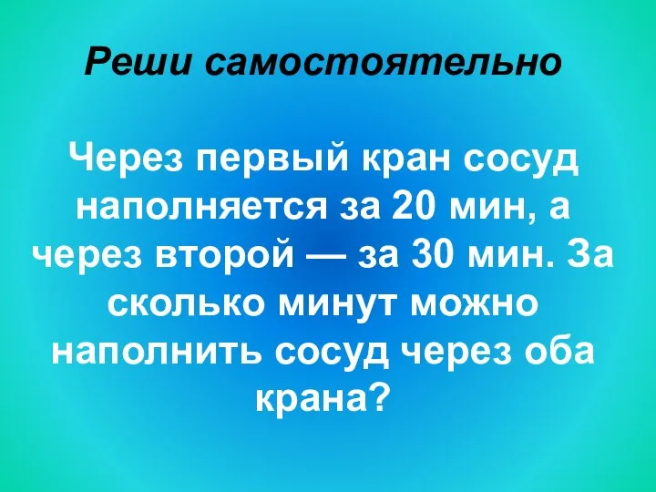 Реши самостоятельно Через первый кран сосуд наполняется за 20 мин, а