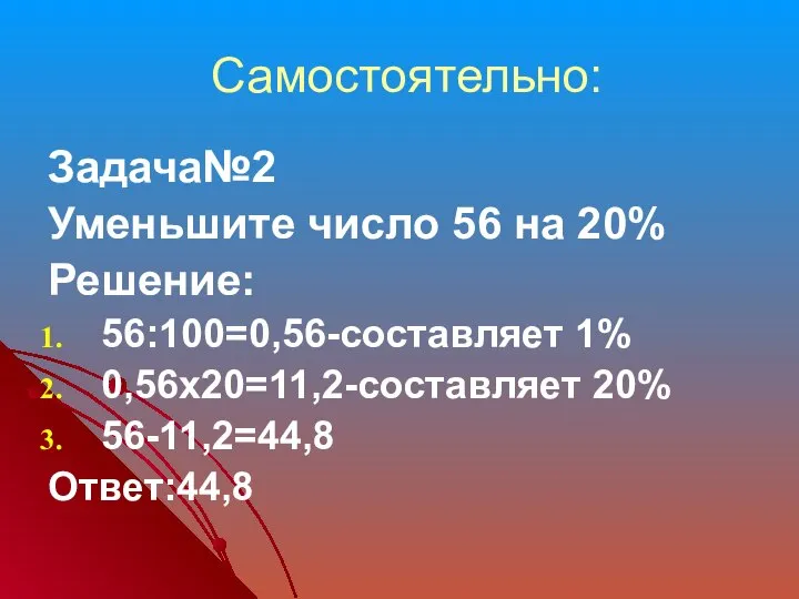 Самостоятельно: Задача№2 Уменьшите число 56 на 20% Решение: 56:100=0,56-составляет 1% 0,56х20=11,2-составляет 20% 56-11,2=44,8 Ответ:44,8