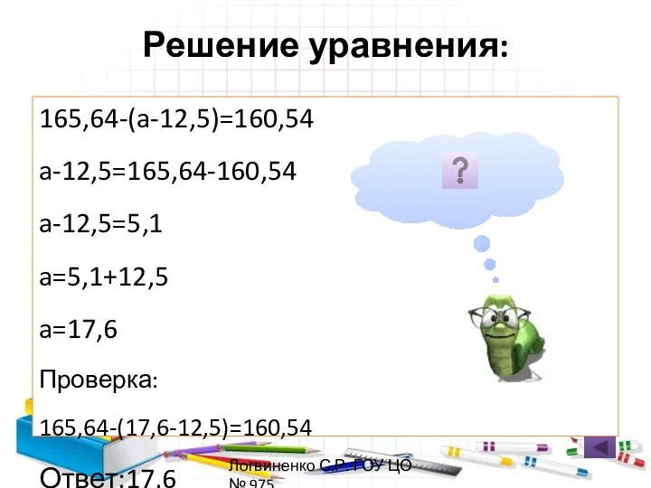 Решение уравнения: 165,64-(a-12,5)=160,54 a-12,5=165,64-160,54 a-12,5=5,1 a=5,1+12,5 a=17,6 Проверка: 165,64-(17,6-12,5)=160,54 Ответ:17,6 Логвиненко С.Р. ГОУ ЦО № 975