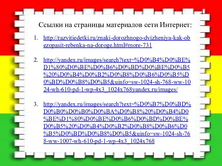 Ссылки на страницы материалов сети Интернет: http://razvitiedetki.ru/znaki-dorozhnogo-dvizheniya-kak-obezopasit-rebenka-na-doroge.html#more-731 http://yandex.ru/images/search?text=%D0%B4%D0%BE%D1%80%D0%BE%D0%B6%D0%BD%D0%BE%D0%B5%20%D0%B4%D0%B2%D0%B8%D0%B6%D0%B5%D0%BD%D0%B8%D0%B5&uinfo=sw-1024-sh-768-ww-1024-wh-610-pd-1-wp-4x3_1024x768yandex.ru/images/ http://yandex.ru/images/search?text=%D0%B7%D0%BD%D0%B0%D0%B0%D0%BA%D0%B8%20%D0%B4%D0%BE%D1%80%D0%BE%D0%B6%D0%BD%D0%BE%D0%B5%20%D0%B4%D0%B2%D0%B8%D0%B6%D0%B5%D0%BD%D0%B8%D0%B5&uinfo=sw-1024-sh-768-ww-1007-wh-610-pd-1-wp-4x3_1024x768