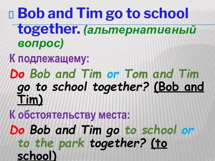 Bob and Tim go to school together. (альтернативный вопрос) К подлежащему: