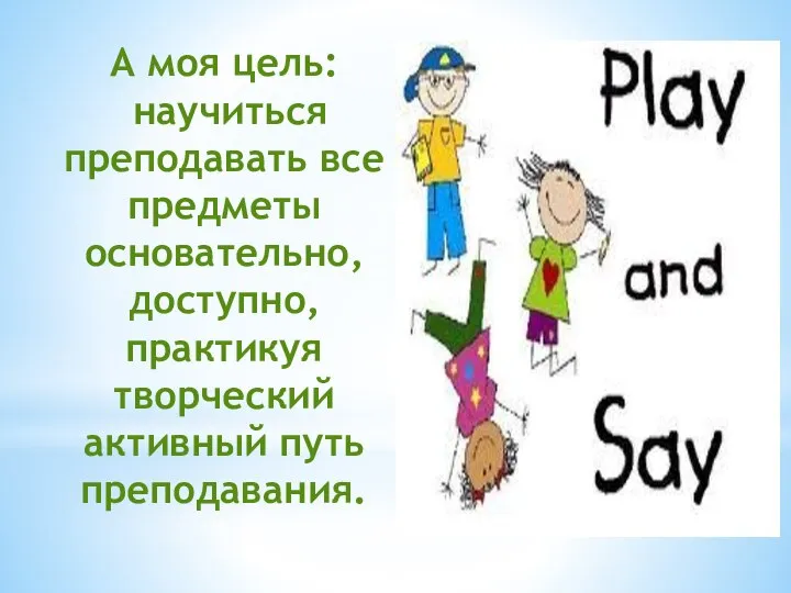 А моя цель: научиться преподавать все предметы основательно, доступно, практикуя творческий активный путь преподавания.