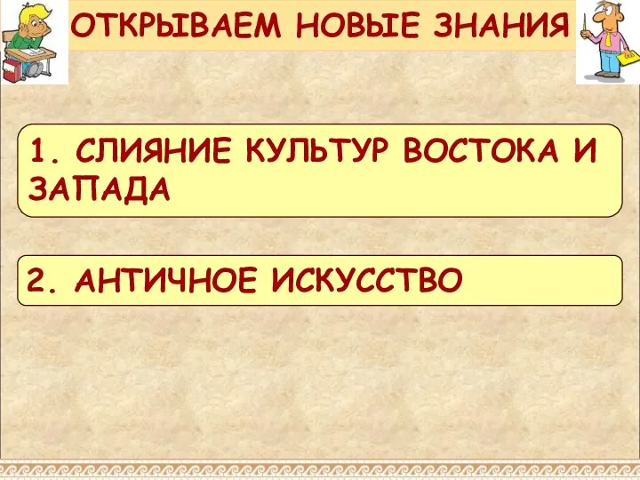 ОТКРЫВАЕМ НОВЫЕ ЗНАНИЯ 1. СЛИЯНИЕ КУЛЬТУР ВОСТОКА И ЗАПАДА 2. АНТИЧНОЕ ИСКУССТВО