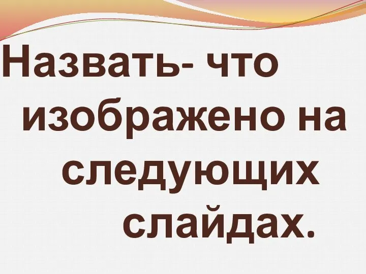 Назвать- что изображено на следующих слайдах.