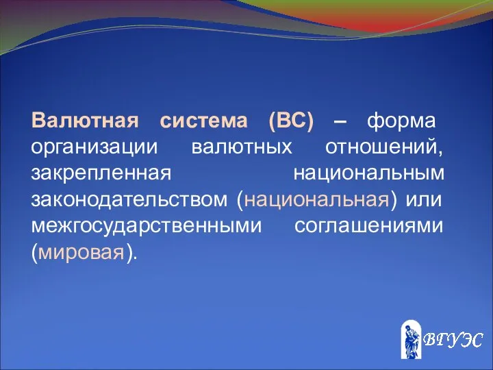 Валютная система (ВС) – форма организации валютных отношений, закрепленная национальным законодательством (национальная) или межгосударственными соглашениями (мировая).