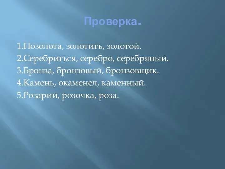 Проверка. 1.Позолота, золотить, золотой. 2.Серебриться, серебро, серебряный. 3.Бронза, бронзовый, бронзовщик. 4.Камень, окаменел, каменный. 5.Розарий, розочка, роза.