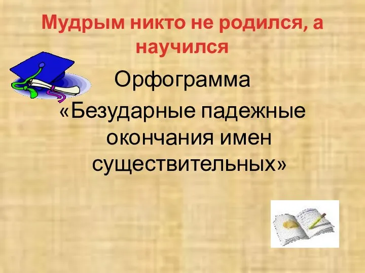 Мудрым никто не родился, а научился Орфограмма «Безударные падежные окончания имен существительных»