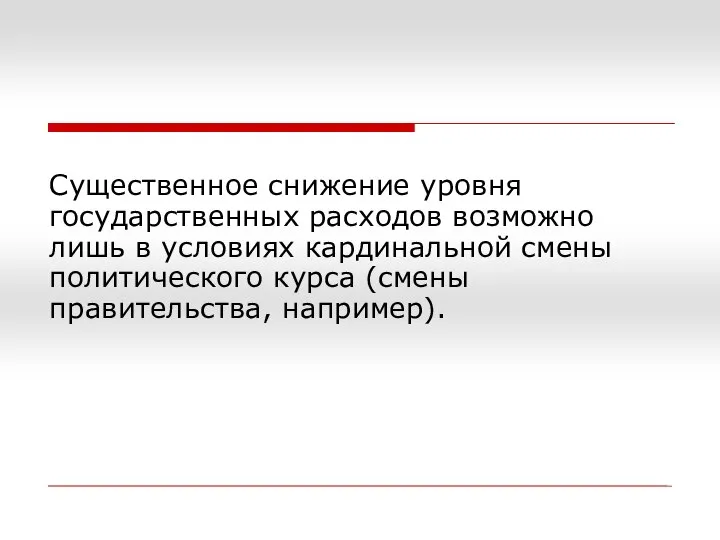 Существенное снижение уровня государственных расходов возможно лишь в условиях кардинальной смены политического курса (смены правительства, например).