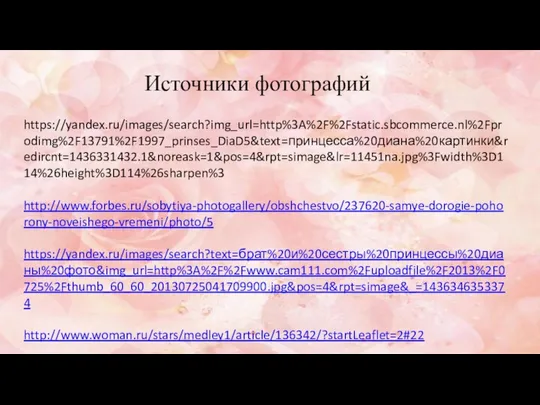 https://yandex.ru/images/search?img_url=http%3A%2F%2Fstatic.sbcommerce.nl%2Fprodimg%2F13791%2F1997_prinses_DiaD5&text=принцесса%20диана%20картинки&redircnt=1436331432.1&noreask=1&pos=4&rpt=simage&lr=11451na.jpg%3Fwidth%3D114%26height%3D114%26sharpen%3 http://www.forbes.ru/sobytiya-photogallery/obshchestvo/237620-samye-dorogie-pohorony-noveishego-vremeni/photo/5 https://yandex.ru/images/search?text=брат%20и%20сестры%20принцессы%20дианы%20фото&img_url=http%3A%2F%2Fwww.cam111.com%2Fuploadfile%2F2013%2F0725%2Fthumb_60_60_20130725041709900.jpg&pos=4&rpt=simage&_=1436346353374 http://www.woman.ru/stars/medley1/article/136342/?startLeaflet=2#22 Источники фотографий