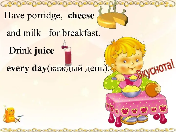 Have porridge, cheese and milk for breakfast. Drink juice every day(каждый день).