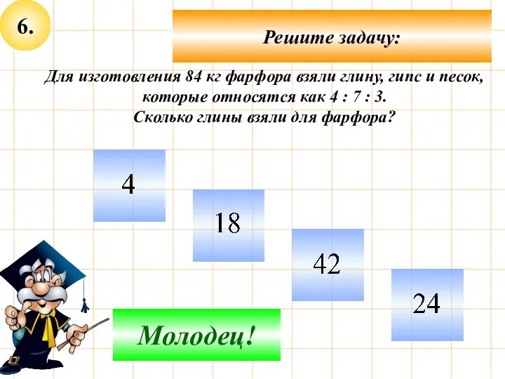 6. Решите задачу: Подумай! Молодец! Для изготовления 84 кг фарфора взяли