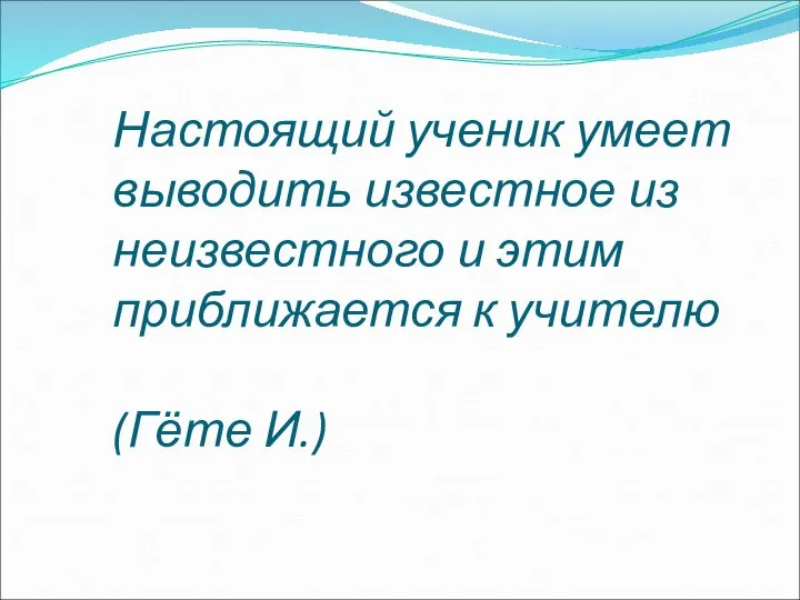 Настоящий ученик умеет выводить известное из неизвестного и этим приближается к учителю (Гёте И.)