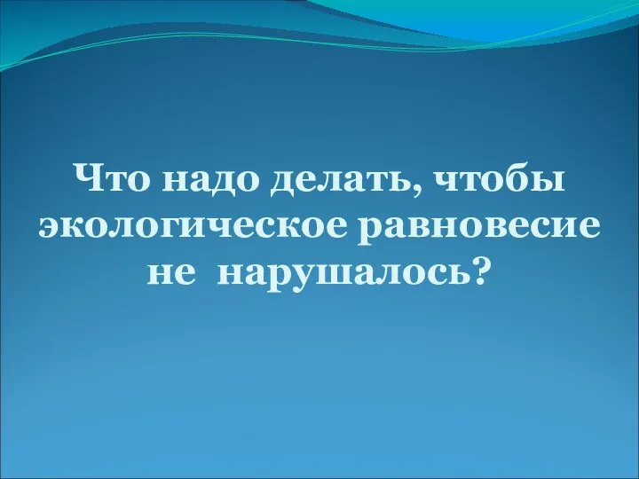 Что надо делать, чтобы экологическое равновесие не нарушалось?