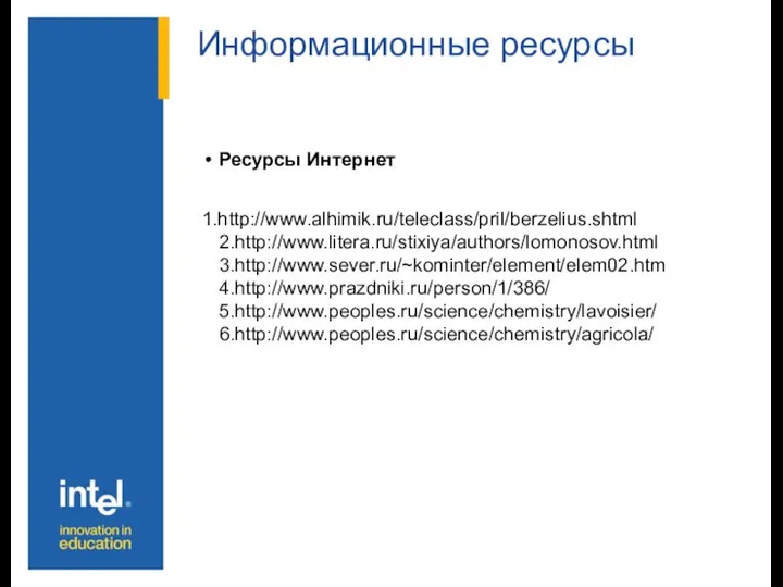 Информационные ресурсы Ресурсы Интернет 1.http://www.alhimik.ru/teleclass/pril/berzelius.shtml 2.http://www.litera.ru/stixiya/authors/lomonosov.html 3.http://www.sever.ru/~kominter/element/elem02.htm 4.http://www.prazdniki.ru/person/1/386/ 5.http://www.peoples.ru/science/chemistry/lavoisier/ 6.http://www.peoples.ru/science/chemistry/agricola/