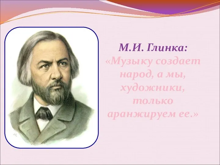 М.И. Глинка: «Музыку создает народ, а мы, художники, только аранжируем ее.»