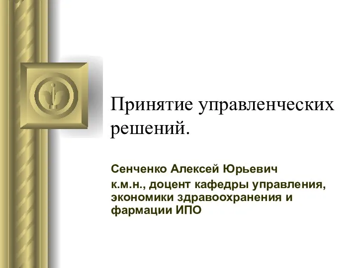 Принятие управленческих решений. Сенченко Алексей Юрьевич к.м.н., доцент кафедры управления, экономики здравоохранения и фармации ИПО