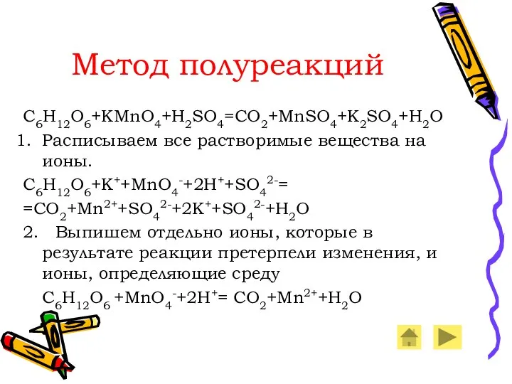 Метод полуреакций C6H12O6+KMnO4+H2SO4=CO2+MnSO4+K2SO4+H2O Расписываем все растворимые вещества на ионы. C6H12O6+K++MnO4-+2H++SO42-= =CO2+Mn2++SO42-+2K++SO42-+H2O