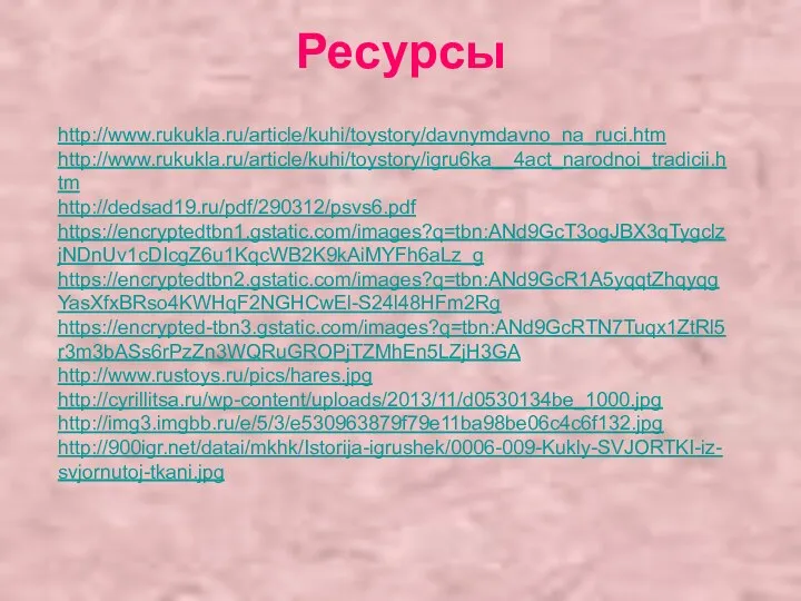 Ресурсы http://www.rukukla.ru/article/kuhi/toystory/davnymdavno_na_ruci.htm http://www.rukukla.ru/article/kuhi/toystory/igru6ka__4act_narodnoi_tradicii.htm http://dedsad19.ru/pdf/290312/psvs6.pdf https://encryptedtbn1.gstatic.com/images?q=tbn:ANd9GcT3ogJBX3qTygclzjNDnUv1cDIcgZ6u1KqcWB2K9kAiMYFh6aLz_g https://encryptedtbn2.gstatic.com/images?q=tbn:ANd9GcR1A5yqqtZhqyqgYasXfxBRso4KWHqF2NGHCwEl-S24l48HFm2Rg https://encrypted-tbn3.gstatic.com/images?q=tbn:ANd9GcRTN7Tuqx1ZtRl5r3m3bASs6rPzZn3WQRuGROPjTZMhEn5LZjH3GA http://www.rustoys.ru/pics/hares.jpg http://cyrillitsa.ru/wp-content/uploads/2013/11/d0530134be_1000.jpg http://img3.imgbb.ru/e/5/3/e530963879f79e11ba98be06c4c6f132.jpg http://900igr.net/datai/mkhk/Istorija-igrushek/0006-009-Kukly-SVJORTKI-iz-svjornutoj-tkani.jpg