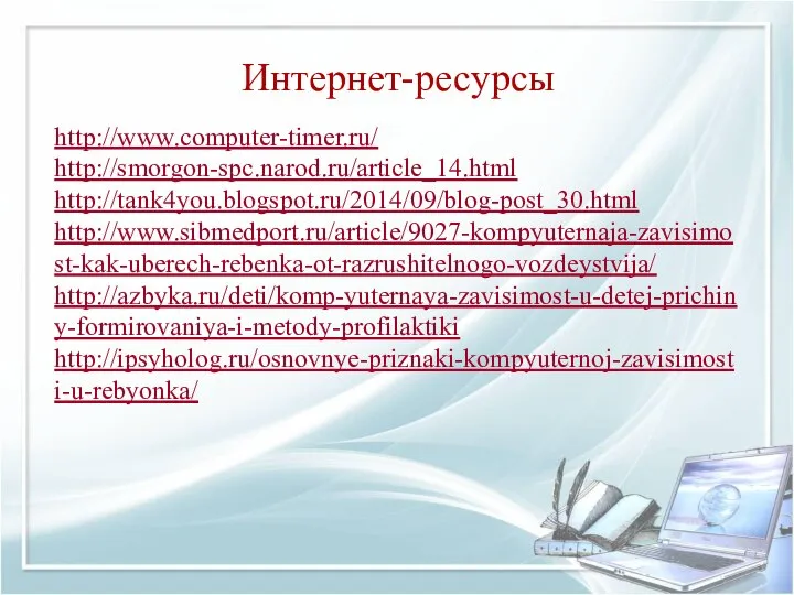 Интернет-ресурсы http://www.computer-timer.ru/ http://smorgon-spc.narod.ru/article_14.html http://tank4you.blogspot.ru/2014/09/blog-post_30.html http://www.sibmedport.ru/article/9027-kompyuternaja-zavisimost-kak-uberech-rebenka-ot-razrushitelnogo-vozdeystvija/ http://azbyka.ru/deti/komp-yuternaya-zavisimost-u-detej-prichiny-formirovaniya-i-metody-profilaktiki http://ipsyholog.ru/osnovnye-priznaki-kompyuternoj-zavisimosti-u-rebyonka/