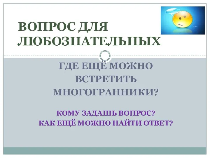 ГДЕ ЕЩЁ МОЖНО ВСТРЕТИТЬ МНОГОГРАННИКИ? Кому задашь вопрос? КАК ещё можно найти ответ? ВОПРОС ДЛЯ ЛЮБОЗНАТЕЛЬНЫХ