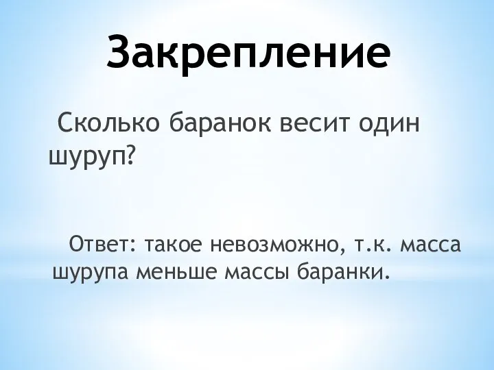 Закрепление Сколько баранок весит один шуруп? Ответ: такое невозможно, т.к. масса шурупа меньше массы баранки.