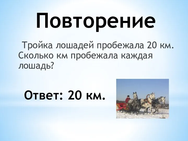 Повторение Тройка лошадей пробежала 20 км. Сколько км пробежала каждая лошадь? Ответ: 20 км.