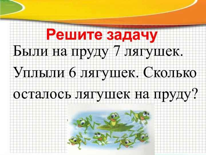 Решите задачу Были на пруду 7 лягушек. Уплыли 6 лягушек. Сколько осталось лягушек на пруду?