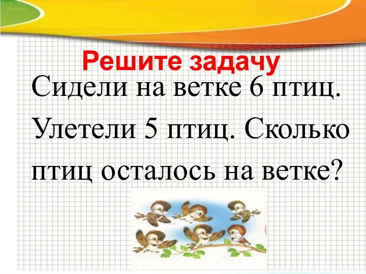 Решите задачу Сидели на ветке 6 птиц. Улетели 5 птиц. Сколько птиц осталось на ветке?