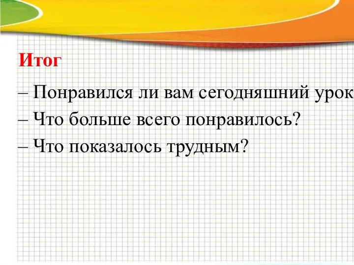 Итог – Понравился ли вам сегодняшний урок – Что больше всего понравилось? – Что показалось трудным?