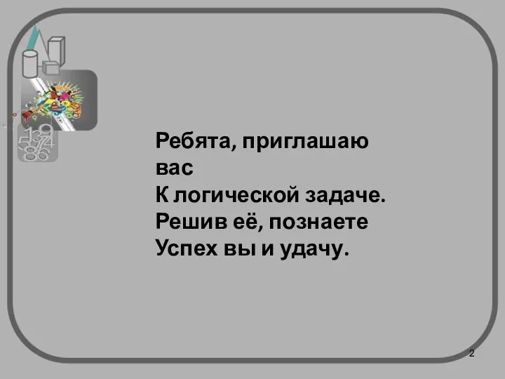 Ребята, приглашаю вас К логической задаче. Решив её, познаете Успех вы и удачу.