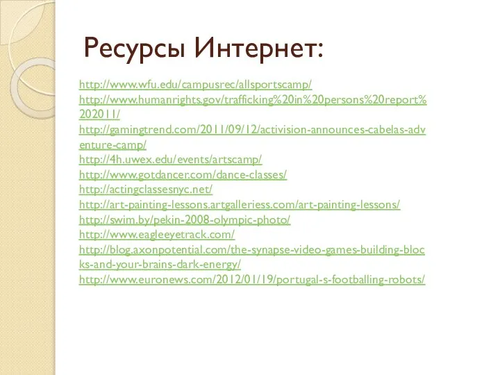 Ресурсы Интернет: http://www.wfu.edu/campusrec/allsportscamp/ http://www.humanrights.gov/trafficking%20in%20persons%20report%202011/ http://gamingtrend.com/2011/09/12/activision-announces-cabelas-adventure-camp/ http://4h.uwex.edu/events/artscamp/ http://www.gotdancer.com/dance-classes/ http://actingclassesnyc.net/ http://art-painting-lessons.artgalleriess.com/art-painting-lessons/ http://swim.by/pekin-2008-olympic-photo/ http://www.eagleeyetrack.com/ http://blog.axonpotential.com/the-synapse-video-games-building-blocks-and-your-brains-dark-energy/ http://www.euronews.com/2012/01/19/portugal-s-footballing-robots/