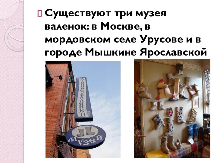 Существуют три музея валенок: в Москве, в мордовском селе Урусове и в городе Мышкине Ярославской области.