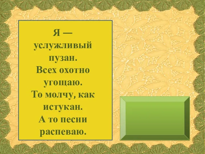 Я — услужливый пузан. Всех охотно угощаю. То молчу, как истукан. А то песни распеваю.