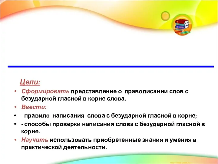 Цели: Сформировать представление о правописании слов с безударной гласной в корне