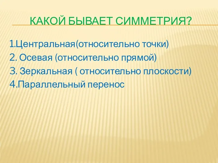 Какой бывает симметрия? 1.Центральная(относительно точки) 2. Осевая (относительно прямой) 3. Зеркальная ( относительно плоскости) 4.Параллельный перенос