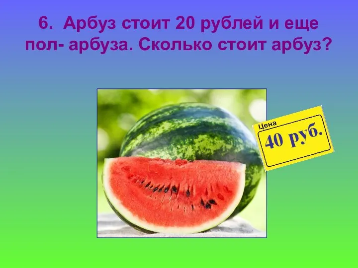 6. Арбуз стоит 20 рублей и еще пол- арбуза. Сколько стоит арбуз?