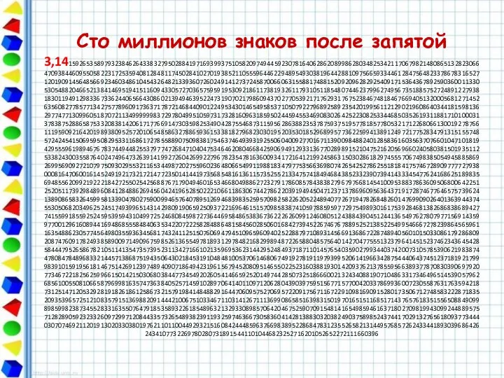 Сто миллионов знаков после запятой 3,1415926535897932384626433832795028841971693993751058209749445923078164062862089986280348253421170679821480865132823066470938446095505822317253594081284811745028410270193852110555964462294895493038196442881097566593344612847564823378678316527120190914564856692346034861045432648213393607260249141273724587006606315588174881520920962829254091715364367892590360011330530548820466521384146951941511609433057270365759591953092186117381932611793105118548074462379962749567351885752724891227938183011949129833673362440656643086021394946395224731907021798609437027705392171762931767523846748184676694051320005681271452635608277857713427577896091736371787214684409012249534301465495853710507922796892589235420199561121290219608640344181598136297747713099605187072113499999983729780499510597317328160963185950244594553469083026425223082533446850352619311881710100031378387528865875332083814206171776691473035982534904287554687311595628638823537875937519577818577805321712268066130019278766111959092164201989380952572010654858632788659361533818279682303019520353018529689957736225994138912497217752834791315155748572424541506959508295331168617278558890750983817546374649393192550604009277016711390098488240128583616035637076601047101819429555961989467678374494482553797747268471040475346462080466842590694912933136770289891521047521620569660240580381501935112533824300355876402474964732639141992726042699227967823547816360093417216412199245863150302861829745557067498385054945885869269956909272107975093029553211653449872027559602364806654991198818347977535663698074265425278625518184175746728909777727938000816470600161452491921732172147723501414419735685481613611573525521334757418494684385233239073941433345477624168625189835694855620992192221842725502542568876717904946016534668049886272327917860857843838279679766814541009538837863609506800642251252051173929848960841284886269456042419652850222106611863067442786220391949450471237137869609563643719172874677646575739624138908658326459958133904780275900994657640789512694683983525957098258226205224894077267194782684826014769909026401363944374553050682034962524517493996514314298091906592509372216964615157098583874105978859597729754989301617539284681382686838689427741559918559252459539594310499725246808459872736446958486538367362226260991246080512438843904512441365497627807977156914359977001296160894416948685558484063534220722258284886481584560285060168427394522674676788952521385225499546667278239864565961163548862305774564980355936345681743241125150760694794510965960940252288797108931456691368672287489405601015033086179286809208747609178249385890097149096759852613655497818931297848216829989487226588048575640142704775551323796414515237462343645428584447952658678210511413547357395231134271661021359695362314429524849371871101457654035902799344037420073105785390621983874478084784896833214457138687519435064302184531910484810053706146806749192781911979399520614196634287544406437451237181921799983910159195618146751426912397489409071864942319615679452080951465502252316038819301420937621378559566389377870830390697920773467221825625996615014215030680384477345492026054146659252014974428507325186660021324340881907104863317346496514539057962685610055081066587969981635747363840525714591028970641401109712062804390397595156771577004203378699360072305587631763594218731251471205329281918261861258673215791984148488291644706095752706957220917567116722910981690915280173506712748583222871835209353965725121083579151369882091444210067510334671103141267111369908658516398315019701651511685171437657618351556508849099898599823873455283316355076479185358932261854896321329330898570642046752590709154814165498594616371802709819943099244889575712828905923233260972997120844335732654893823911932597463667305836041428138830320382490375898524374417029132765618093773444030707469211201913020330380197621101100449293215160842444859637669838952286847831235526582131449576857262433441893039686426243410773226978028073189154411010446823252716201052652272111660396