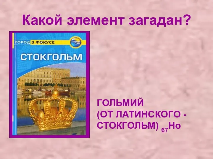 Какой элемент загадан? ГОЛЬМИЙ (ОТ ЛАТИНСКОГО - СТОКГОЛЬМ) 67Ho