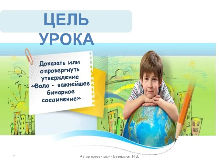 Доказать или опровергнуть утверждение «Вода – важнейшее бинарное соединение» * ЦЕЛЬ УРОКА Автор презентации Беземская И.В.