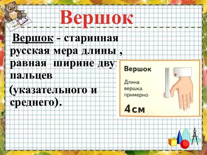 Вершок - старинная русская мера длины , равная ширине двух пальцев (указательного и среднего). Вершок