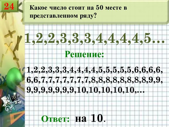 Какое число стоит на 50 месте в представленном ряду? 1,2,2,3,3,3,4,4,4,4,5… Решение: 1,2,2,3,3,3,4,4,4,4,5,5,5,5,5,6,6,6,6,6,6,7,7,7,7,7,7,7,8,8,8,8,8,8,8,8,9,9,9,9,9,9,9,9,9,10,10,10,10,10,… Ответ: на 10. 24