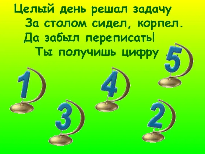 Целый день решал задачу За столом сидел, корпел. Да забыл переписать! Ты получишь цифру ...