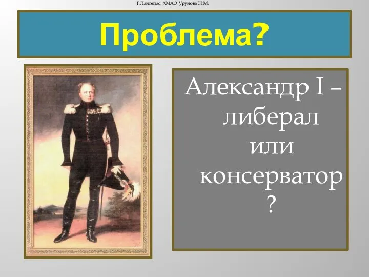 Проблема? Александр I – либерал или консерватор? Г.Лангепас. ХМАО Урунова Н.М.