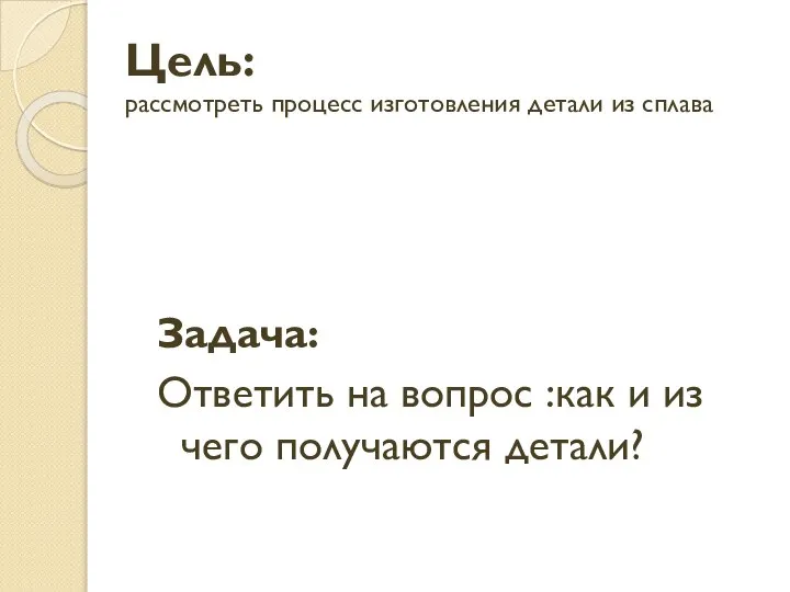 Цель: рассмотреть процесс изготовления детали из сплава Задача: Ответить на вопрос